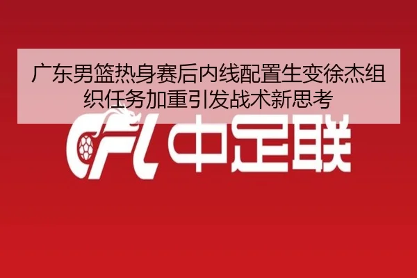 广东男篮热身赛后内线配置生变徐杰组织任务加重引发战术新思考