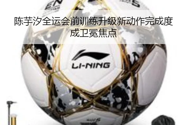 陈芋汐全运会前训练升级新动作完成度成卫冕焦点